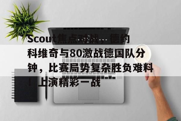 Scout焦点对战，德约科维奇与80激战德国队分钟，比赛局势复杂胜负难料！上演精彩一战的简单介绍乐鱼体育在线登陆